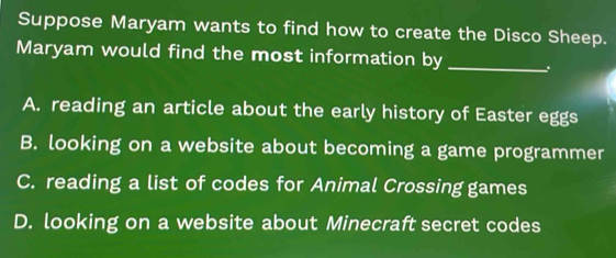 Suppose Maryam wants to find how to create the Disco Sheep.
Maryam would find the most information by_
A. reading an article about the early history of Easter eggs
B. looking on a website about becoming a game programmer
C. reading a list of codes for Animal Crossing games
D. looking on a website about Minecraft secret codes