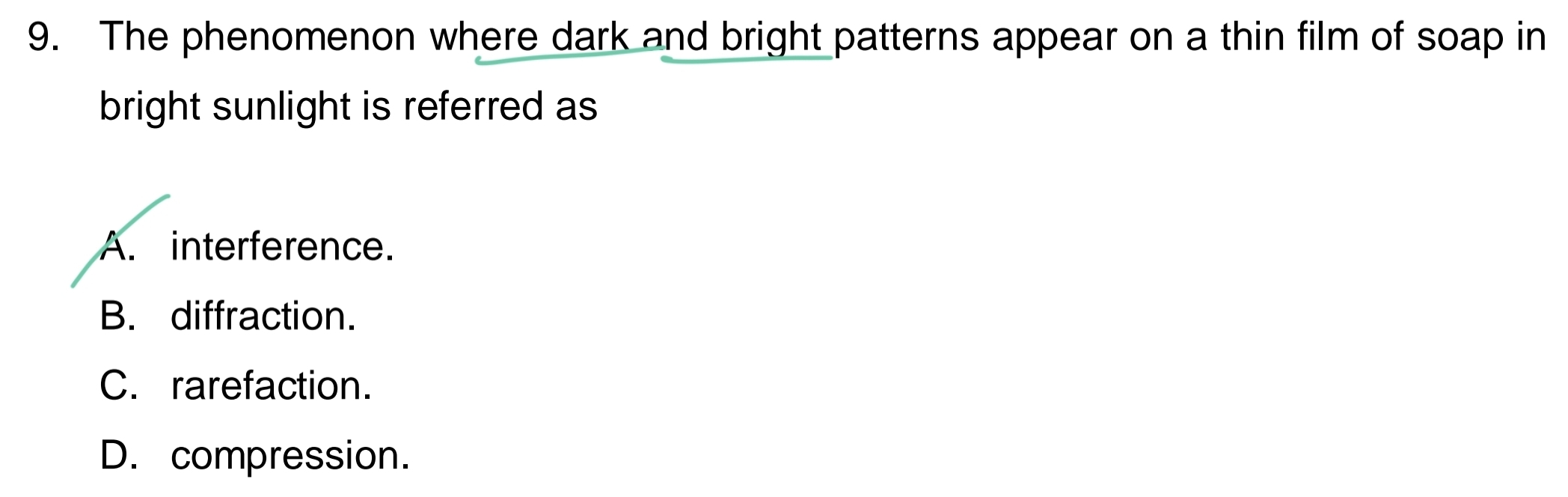 The phenomenon where dark and bright patterns appear on a thin film of soap in
bright sunlight is referred as
A. interference.
B. diffraction.
C. rarefaction.
D. compression.