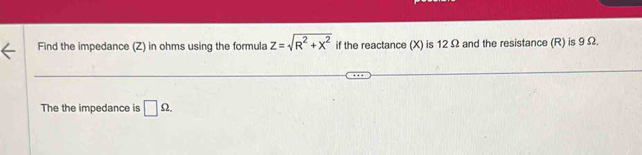 Find the impedance (Z) in ohms using the formula z=sqrt(R^2+x^2) if the reactance (X) is 12 Ω and the resistance (R) is 9 Ω. 
The the impedance is □ Omega.