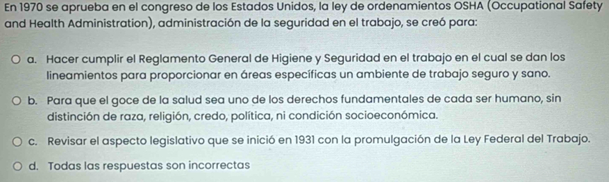 En 1970 se aprueba en el congreso de los Estados Unidos, la ley de ordenamientos OSHA (Occupational Safety
and Health Administration), administración de la seguridad en el trabajo, se creó para:
a. Hacer cumplir el Reglamento General de Higiene y Seguridad en el trabajo en el cual se dan los
lineamientos para proporcionar en áreas específicas un ambiente de trabajo seguro y sano.
b. Para que el goce de la salud sea uno de los derechos fundamentales de cada ser humano, sin
distinción de raza, religión, credo, política, ni condición socioeconómica.
c. Revisar el aspecto legislativo que se inició en 1931 con la promulgación de la Ley Federal del Trabajo.
d. Todas las respuestas son incorrectas