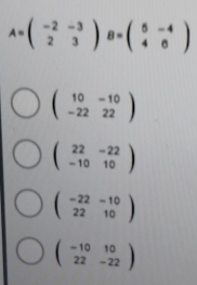 A=beginpmatrix -2&-3 2&3endpmatrix B=beginpmatrix 5&-4 4&6endpmatrix
beginpmatrix 10&-10 -22&22endpmatrix
beginpmatrix 22&-22 -10&10endpmatrix
beginpmatrix -22&-10 22&10endpmatrix
beginpmatrix -10&10 22&-22endpmatrix