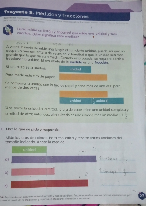 Trayecto 9. Medidas y fracciones 
Aprendizals Repadantd, con Spoyo de moterial concreta y modelas gráficos, fracciones médias, cuartos, acterros, decimtva 
par expresar el resultacio de mediciónes 
Lucía midió un listón y encontró que mide una unidad y tres 
cuartos. ¿Qué significa esta medida? 1 
@1 
A veces, cuando se mide una longitud con cierta unidad, puede ser que no 
quepa un número entero de veces en la longitud o que la unidad sea más 
grande que lo que se va a medir. Cuando esto sucede, se requiere partir o 
fraccionar la unidad. El resultado de la medida es una fracción. 
Si se utiliza esta unidad: unidad 
Para medir esta tira de papel: 
Se compara la unidad con la tira de papel y cabe más de una vez, pera 
menos de dos veces: 
unidad  1/2  unidad 
Si se parte la unidad a la mitad, la tira de papel mide una unidad completa y 
la mitad de otra; entonces, el resultado es una unidad más un medio: 1+ 1/2 
1. Haz lo que se pide y responde. 
Mide las tiras de colores. Para eso, calca y recorta varias unidades del 
tamaño indicado. Anota la medida. 
unidad 
a) 
__ 
b)
h^2
_ 
、 
c) 
_ 
DAs Representa, con apoyo de material concreto y modelos gráficos, fracciones: medios, cuartos, octavos, dieciseisavos, para 23 
apresar el resultado de mediciones y repartos en situaciones vinculadas a su contexto