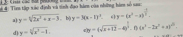 3: Giải các bắt phường trìh: 4) 
hi 4: Tìm tập xác định và tính đạo hàm của những hàm số sau: 
a) y=sqrt[6](2x^2+x-3). b) y=3(x-1)^-3. c) y=(x^2-x)^ (-1)/2 . 
e y=(sqrt(x+12)-4)^ 1/3 
d) y=sqrt[3](x^2-1). . f) (x^3-2x^2+x)^sqrt(3).