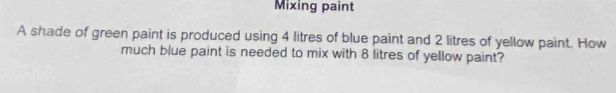 Mixing paint 
A shade of green paint is produced using 4 litres of blue paint and 2 litres of yellow paint. How 
much blue paint is needed to mix with 8 litres of yellow paint?