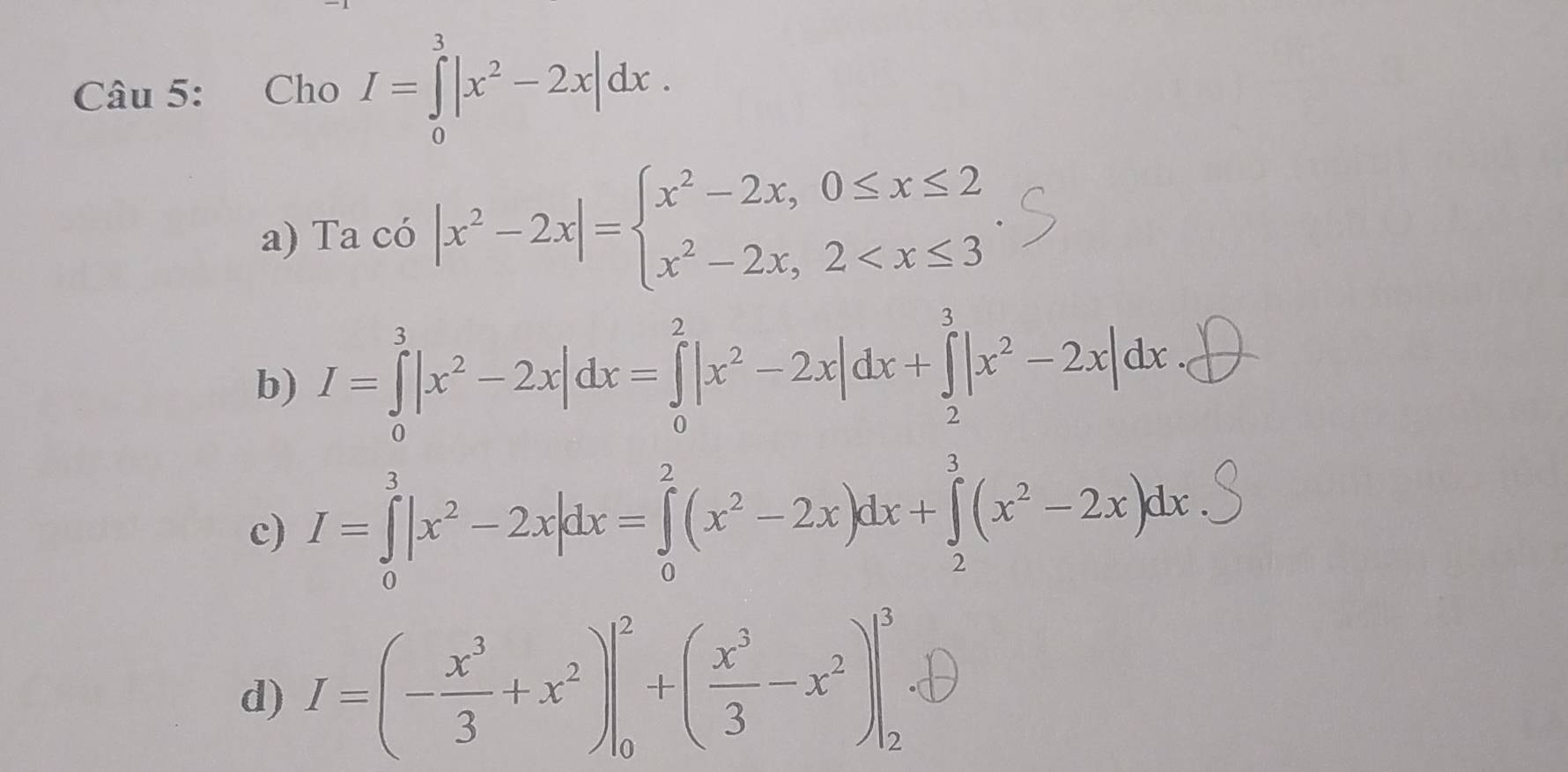 Cho I=∈tlimits _0^(3|x^2)-2x|dx.
a) Ta có |x^2-2x|=beginarrayl x^2-2x,0≤ x≤ 2 x^2-2x,2
b) I=∈tlimits _0^(3|x^2)-2x|dx=∈tlimits _0^(2|x^2)-2x|dx+∈tlimits _2^(3|x^2)-2x|dx
c) I=∈tlimits _0^(3|x^2)-2x|dx=∈tlimits _0^(2(x^2)-2x)dx+∈tlimits _2^(3(x^2)-2x)dx
d) I=(- x^3/3 +x^2)|_0^(2+(frac x^3)3-x^2)|_2^(3. enclosecircle)1