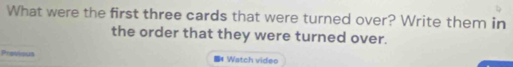 What were the first three cards that were turned over? Write them in 
the order that they were turned over. 
Provious ■4 Watch video