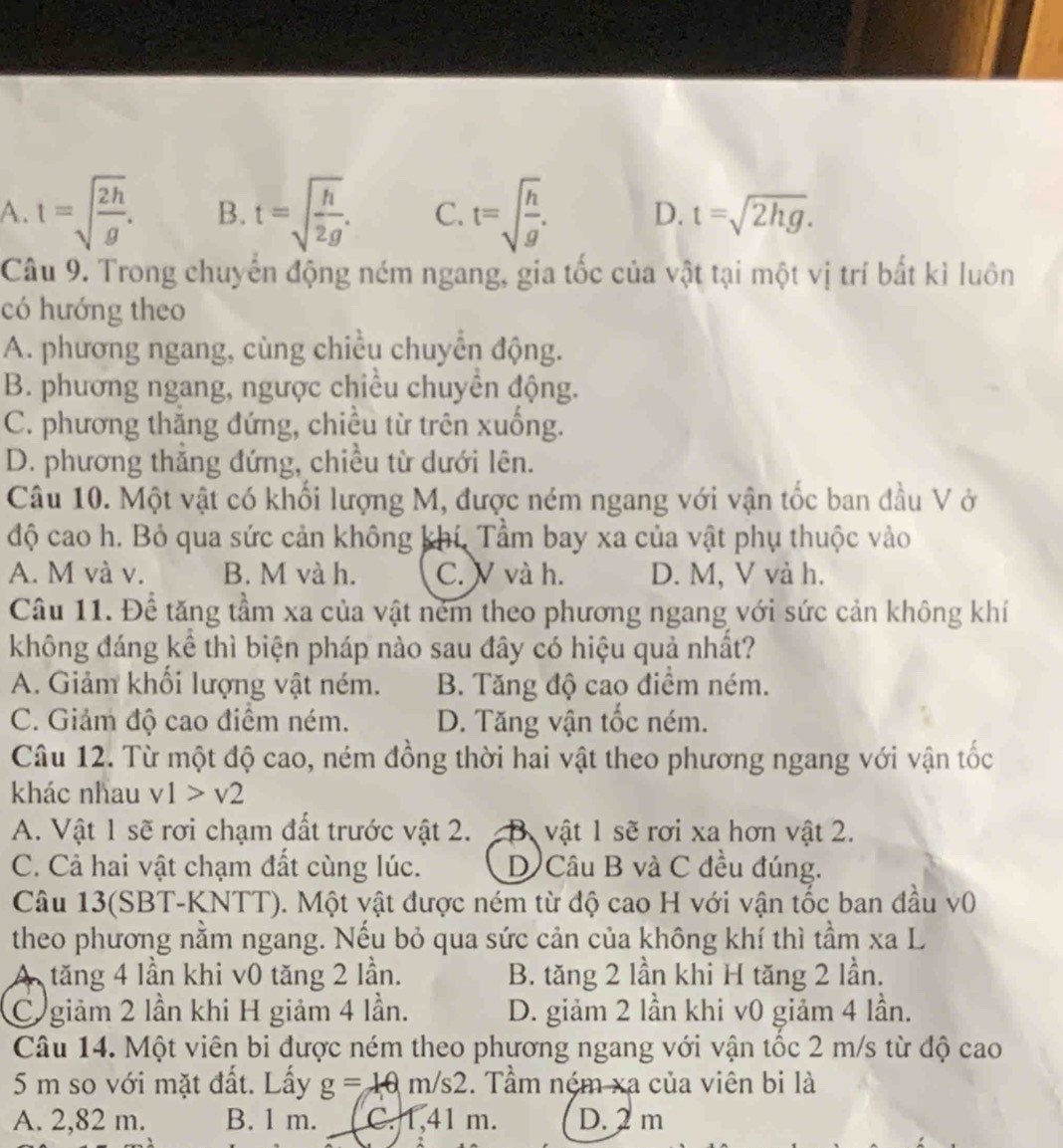 A. t=sqrt(frac 2h)g. B. t=sqrt(frac h)2g. C. t=sqrt(frac h)g. D. t=sqrt(2hg).
Câu 9. Trong chuyển động ném ngang, gia tốc của vật tại một vị trí bất kì luôn
có hướng theo
A. phương ngang, cùng chiều chuyển động.
B. phương ngang, ngược chiều chuyền động.
C. phương thăng đứng, chiều từ trên xuống.
D. phương thắng đứng, chiều từ dưới lên.
Câu 10. Một vật có khối lượng M, được ném ngang với vận tốc ban đầu V ở
độ cao h. Bỏ qua sức cản không khí, Tầm bay xa của vật phụ thuộc vào
A. M và v. B. M và h. C. V và h. D. M, V và h.
Câu 11. Để tăng tầm xa của vật ném theo phương ngang với sức cản không khí
không đáng kể thì biện pháp nào sau đây có hiệu quả nhất?
A. Giảm khối lượng vật ném. B. Tăng độ cao điểm ném.
C. Giảm độ cao điểm ném. D. Tăng vận tốc ném.
Câu 12. Từ một độ cao, ném đồng thời hai vật theo phương ngang với vận tốc
khác nhau v1>v2
A. Vật 1 sẽ rơi chạm đất trước vật 2. B. vật 1 sẽ rơi xa hơn vật 2.
C. Cả hai vật chạm đất cùng lúc. D Câu B và C đều đúng.
Câu 13(SBT-KNTT). Một vật được ném từ độ cao H với vận tốc ban đầu v0
theo phương nằm ngang. Nếu bỏ qua sức cản của không khí thì tầm xa L
A tăng 4 lần khi v0 tăng 2 lần. B. tăng 2 lần khi H tăng 2 lần.
C giảm 2 lần khi H giảm 4 lần. D. giảm 2 lần khi v0 giảm 4 lần.
Câu 14. Một viên bi được ném theo phương ngang với vận tốc 2 m/s từ độ cao
5 m so với mặt đất. Lấy g=10m/s2. Tầm ném xa của viên bi là
A. 2,82 m. B. 1 m. C. 1,41 m. D. 2 m