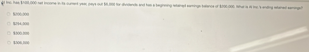 Inc. has $100,000 net income in its current year, pays out $6,000 for dividends and has a beginning retained earnings balance of $200,000. What is Al Inc.'s ending retained earnings?
$200,000
$294,000
$300,000
$306,000