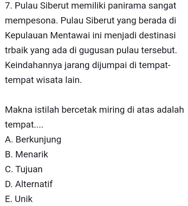 Pulau Siberut memiliki panirama sangat
mempesona. Pulau Siberut yang berada di
Kepulauan Mentawai ini menjadi destinasi
trbaik yang ada di gugusan pulau tersebut.
Keindahannya jarang dijumpai di tempat-
tempat wisata lain.
Makna istilah bercetak miring di atas adalah
tempat....
A. Berkunjung
B. Menarik
C. Tujuan
D. Alternatif
E. Unik