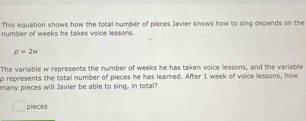 This equation shows how the total number of pieces Javier knows how to sing depends on the 
number of weeks he takes voice lessons.
p=2w
The variable w represents the number of weeks he has taken voice lessons, and the variable
p represents the total number of pieces he has learned. After 1 week of voice lessons, how 
many pieces will Javier be able to sing, in total? 
□ pieces