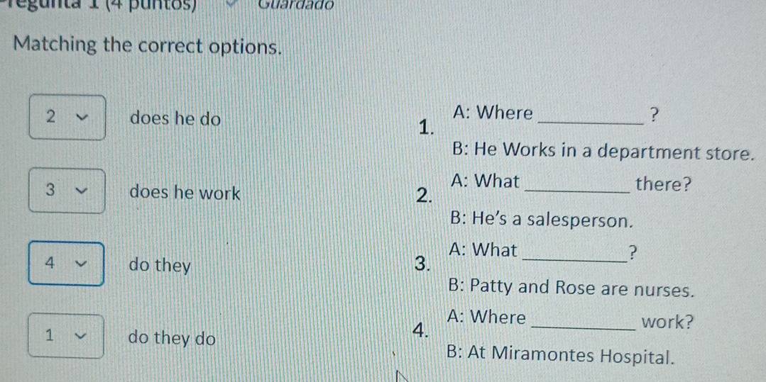 regunta 1 (4 puntos) Guardado 
Matching the correct options. 
A: Where 
2 does he do _? 
1. 
B: He Works in a department store. 
3 does he work 2. A: What _there? 
B: He’s a salesperson. 
A: What ? 
4 do they 3._ 
B: Patty and Rose are nurses. 
A: Where _work? 
4. 
1 do they do B: At Miramontes Hospital.