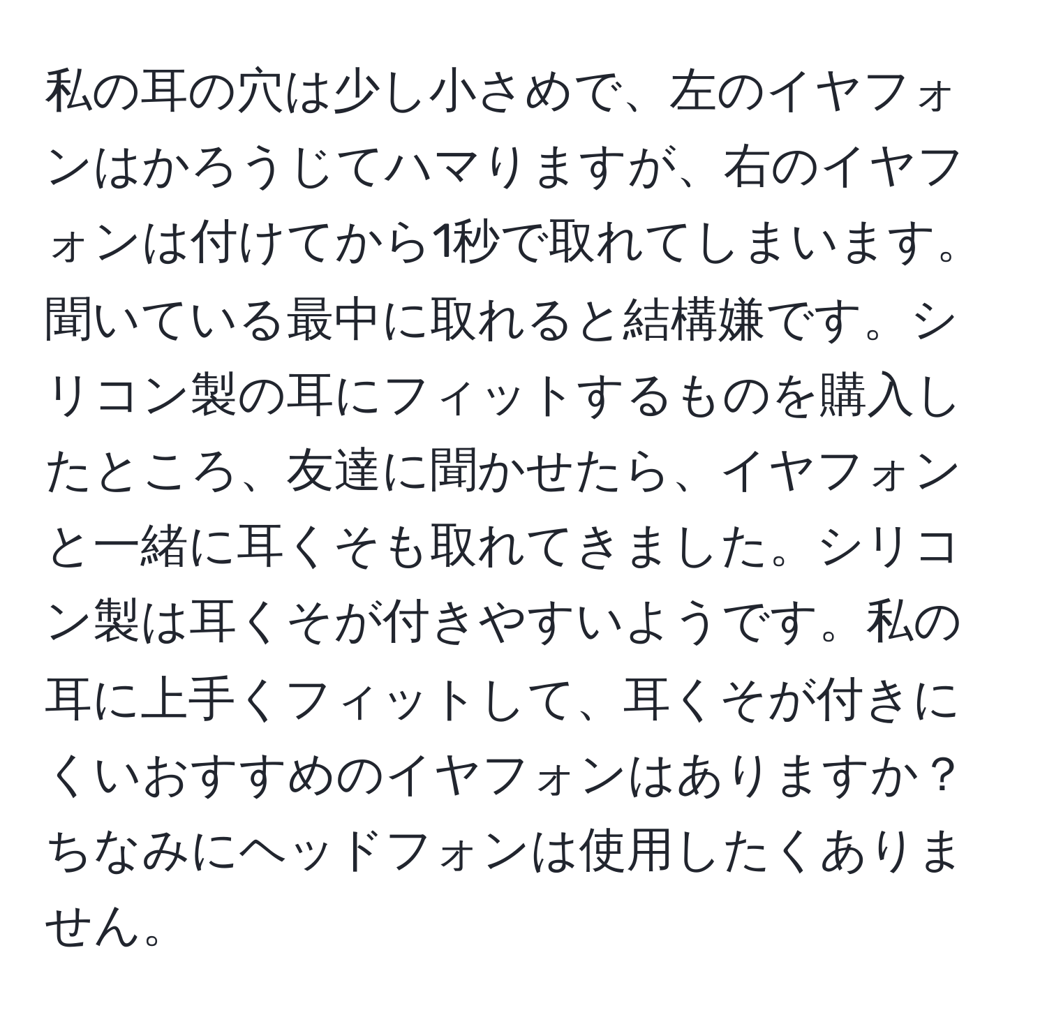 私の耳の穴は少し小さめで、左のイヤフォンはかろうじてハマりますが、右のイヤフォンは付けてから1秒で取れてしまいます。聞いている最中に取れると結構嫌です。シリコン製の耳にフィットするものを購入したところ、友達に聞かせたら、イヤフォンと一緒に耳くそも取れてきました。シリコン製は耳くそが付きやすいようです。私の耳に上手くフィットして、耳くそが付きにくいおすすめのイヤフォンはありますか？ちなみにヘッドフォンは使用したくありません。