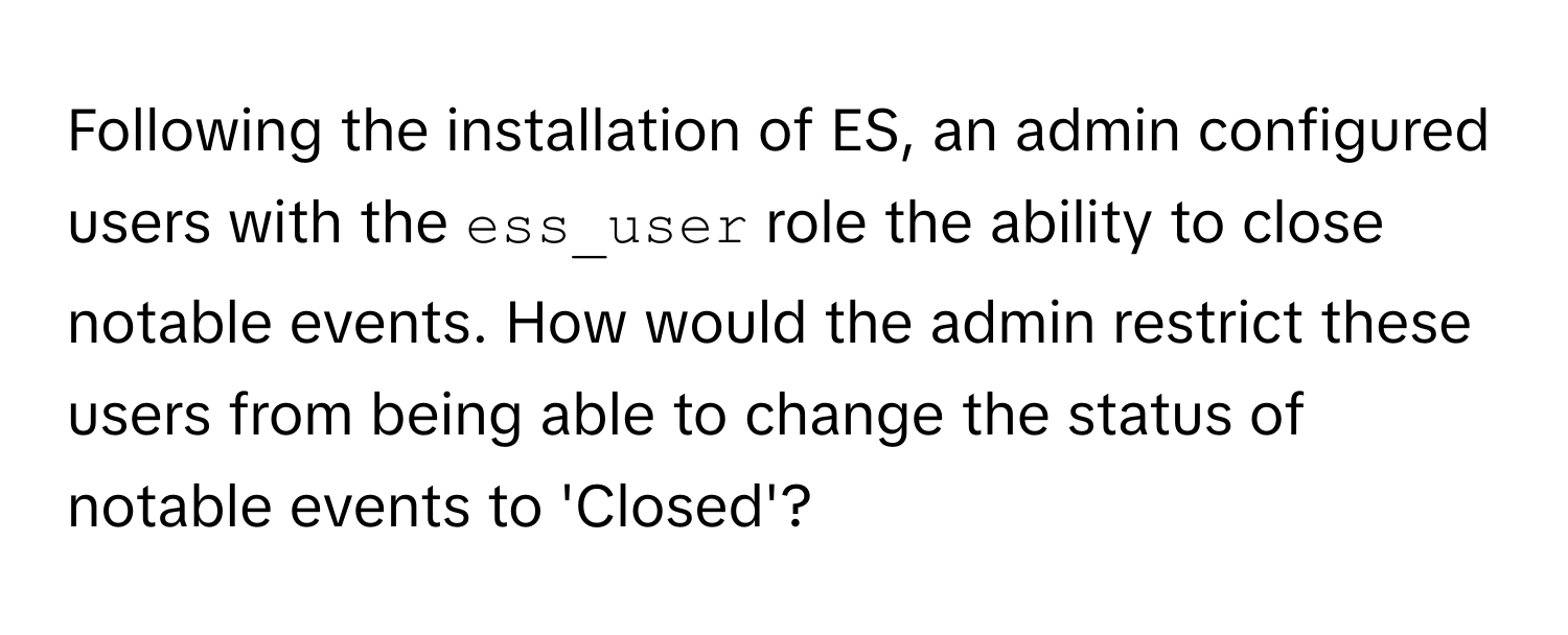 Following the installation of ES, an admin configured users with the `ess_user` role the ability to close notable events. How would the admin restrict these users from being able to change the status of notable events to 'Closed'?