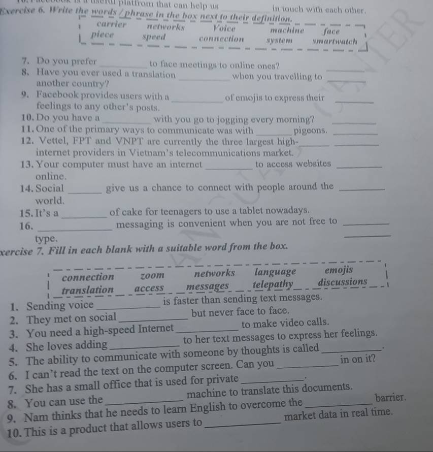 a useful platfrom that can help us in touch with each other.
Exercise 6. Write the words / phrase in the box next to their definition.
carrier networks Voice machine_ _face_
_
__
__
_
_
piece _speed connection system smartwatch
_
_
7. Do you prefer _to face meetings to online ones?
8. Have you ever used a translation _when you travelling to_
another country?
_
9. Facebook provides users with a _of emojis to express their_
feelings to any other's posts.
10. Do you have a _with you go to jogging every morning?_
11. One of the primary ways to communicate was with _pigeons._
12. Vettel, FPT and VNPT are currently the three largest high-__
internet providers in Vietnam’s telecommunications market.
13. Your computer must have an internet _to access websites_
online.
14. Social _give us a chance to connect with people around the_
world.
15. It's a_ of cake for teenagers to use a tablet nowadays.
_
16. _messaging is convenient when you are not free to_
type.
xercise 7. Fill in each blank with a suitable word from the box.
connection zoom networks language emojis
translation access _messages_ telepathy_ discussions _1
1. Sending voice __is faster than sending text messages.
2. They met on social _but never face to face.
3. You need a high-speed Internet _to make video calls.
4. She loves adding _to her text messages to express her feelings.
5. The ability to communicate with someone by thoughts is called
.
6. I can’t read the text on the computer screen. Can you in on it?
7. She has a small office that is used for private_
.
8. You can use the machine to translate this documents.
9. Nam thinks that he needs to learn English to overcome the_
barrier.
10. This is a product that allows users to _market data in real time.