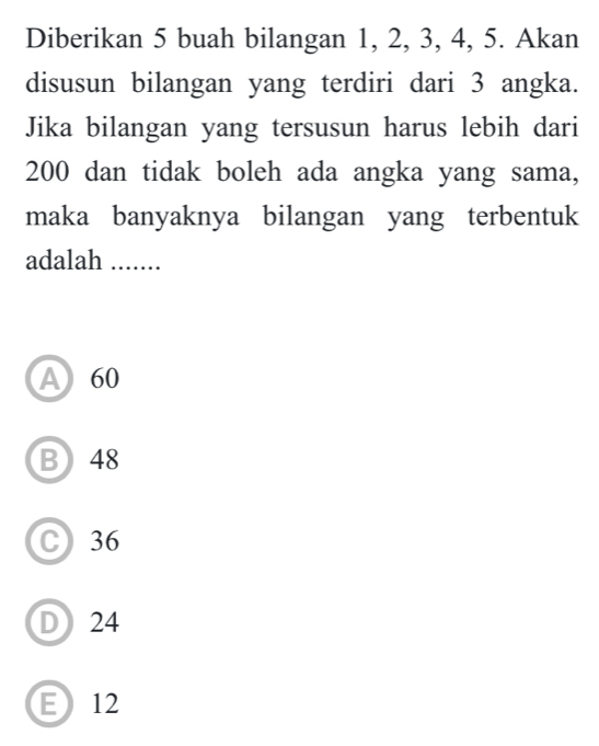 Diberikan 5 buah bilangan 1, 2, 3, 4, 5. Akan
disusun bilangan yang terdiri dari 3 angka.
Jika bilangan yang tersusun harus lebih dari
200 dan tidak boleh ada angka yang sama,
maka banyaknya bilangan yang terbentuk
adalah .......
A 60
B 48
C) 36
D24
E12