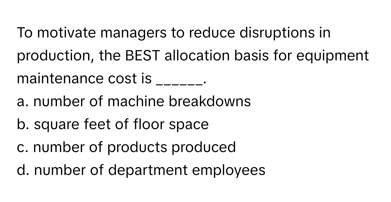 To motivate managers to reduce disruptions in production, the BEST allocation basis for equipment maintenance cost is ______.

a. number of machine breakdowns
b. square feet of floor space
c. number of products produced
d. number of department employees