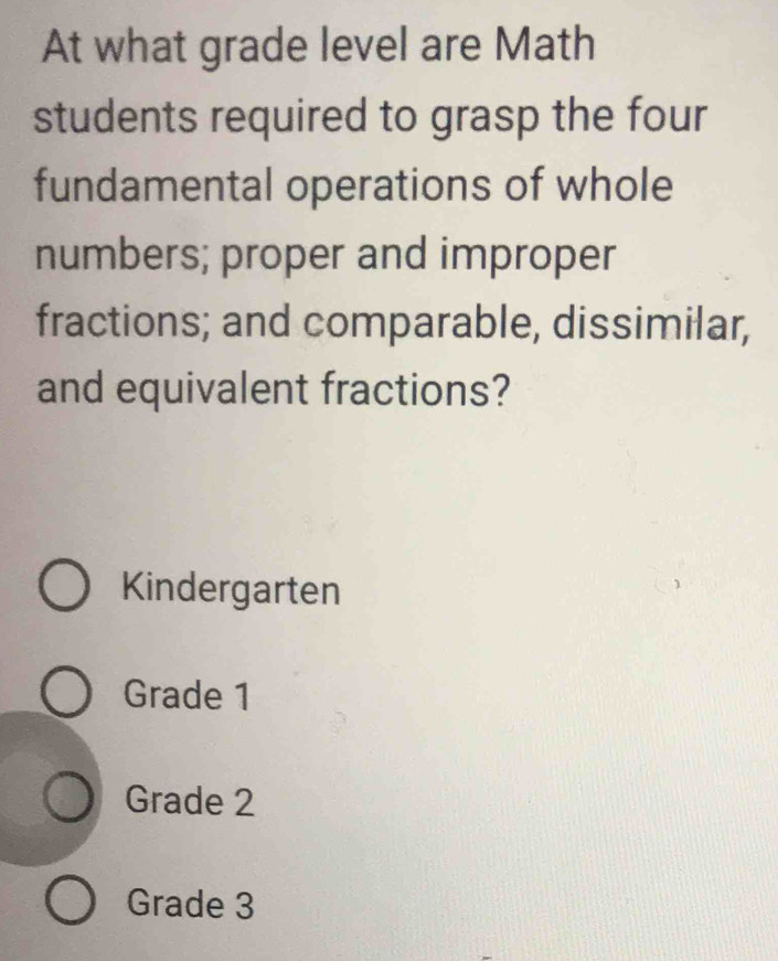 At what grade level are Math
students required to grasp the four
fundamental operations of whole
numbers; proper and improper
fractions; and comparable, dissimilar,
and equivalent fractions?
Kindergarten
Grade 1
Grade 2
Grade 3