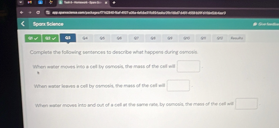 Task 6 - Homework - Sparx Sc»
app.sperxacience.com/packages/1716284046a6-4937-a36a-4efcbe314c85ftacka/39c16bd7-6401-4568-539-41fda426c4aa/3
Sparx Science
Q1 Q2 Q4 Q5 Q6 Q7 Q8 Q1 Resules
Complete the following sentences to describe what happens during osmosis.
When water moves into a cell by osmosis, the mass of the cell will □.
When water leaves a cell by osmosis, the mass of the cell will □.
When water moves into and out of a cell at the same rate, by osmosis, the mass of the cell will □.