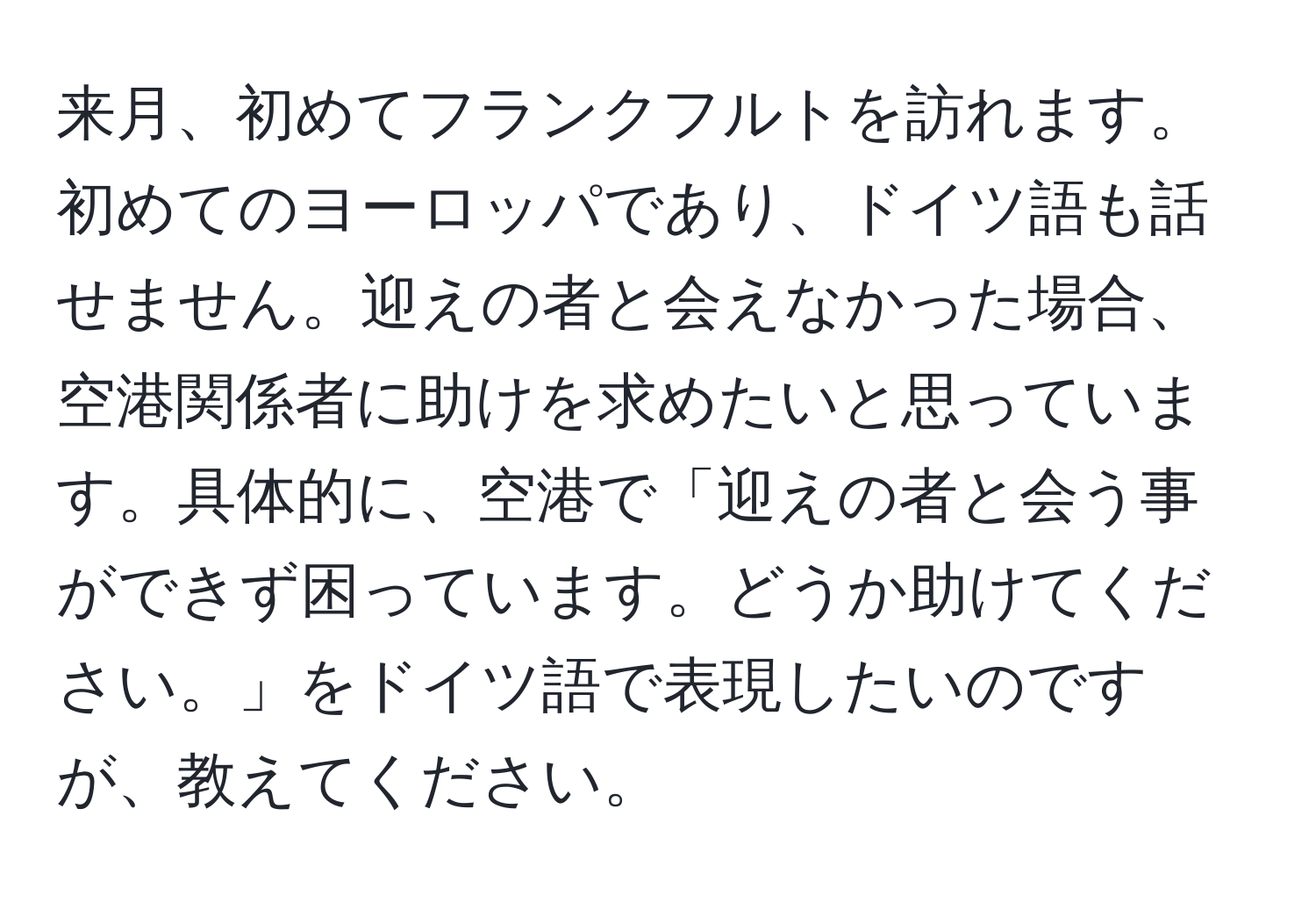 来月、初めてフランクフルトを訪れます。初めてのヨーロッパであり、ドイツ語も話せません。迎えの者と会えなかった場合、空港関係者に助けを求めたいと思っています。具体的に、空港で「迎えの者と会う事ができず困っています。どうか助けてください。」をドイツ語で表現したいのですが、教えてください。