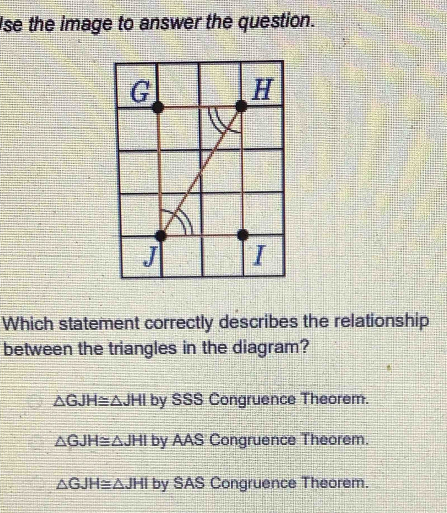 Ise the image to answer the question.
G
H
J
I
Which statement correctly describes the relationship
between the triangles in the diagram?
△ GJH≌ △ JHI by SSS Congruence Theorem.
△ GJH≌ △ JHI by AAS Congruence Theorem.
△ GJH≌ △ JHI by SAS Congruence Theorem.