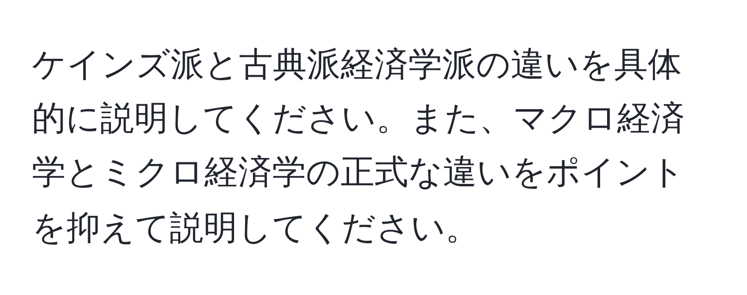 ケインズ派と古典派経済学派の違いを具体的に説明してください。また、マクロ経済学とミクロ経済学の正式な違いをポイントを抑えて説明してください。