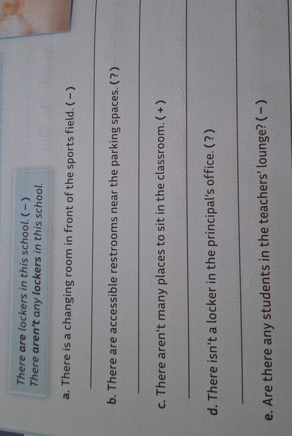 There are lockers in this school.(-) 
There aren’t any lockers in this school. 
a. There is a changing room in front of the sports field. ( −) 
_ 
b. There are accessible restrooms near the parking spaces. ( ? ) 
_ 
c. There aren't many places to sit in the classroom. ( + ) 
_ 
d. There isn't a locker in the principal’s office. ( ? ) 
_ 
e. Are there any students in the teachers’ lounge? ( - ) 
_