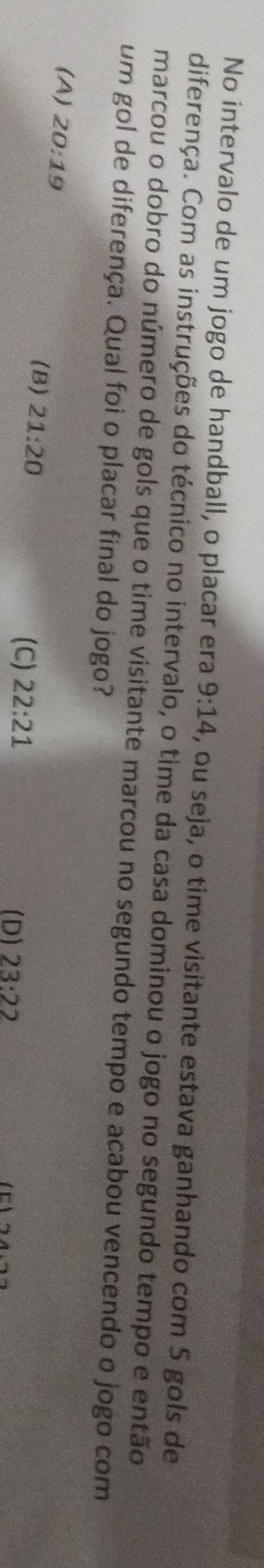 No intervalo de um jogo de handball, o placar era 9:14 , ou seja, o time visitante estava ganhando com 5 gols de
diferença. Com as instruções do técnico no intervalo, o time da casa dominou o jogo no segundo tempo e então
marcou o dobro do número de gols que o time visitante marcou no segundo tempo e acabou vencendo o jogo com
um gol de diferença. Qual foi o placar final do jogo?
(A) 20:19 22:21
(B) 21:20
(C)
(D) 23:22