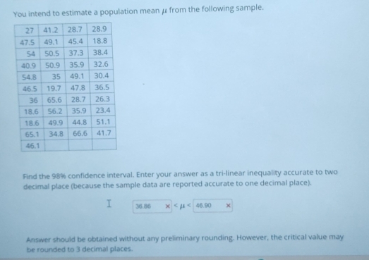 You intend to estimate a population mean μ from the following sample. 
Find the 98% confidence interval. Enter your answer as a tri-linear inequality accurate to two 
decimal place (because the sample data are reported accurate to one decimal place).
34.86 <46.90 * 
Answer should be obtained without any preliminary rounding. However, the critical value may 
be rounded to 3 decimal places.