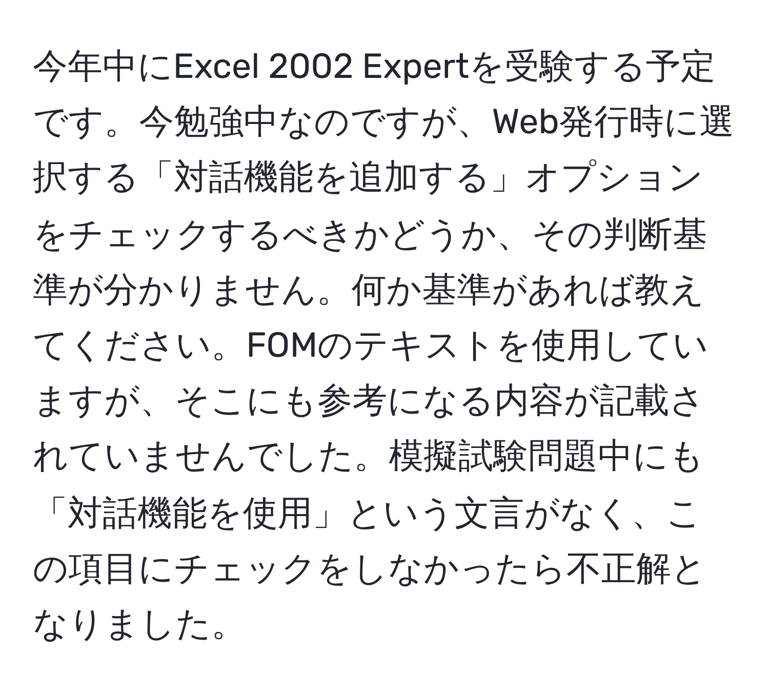 今年中にExcel 2002 Expertを受験する予定です。今勉強中なのですが、Web発行時に選択する「対話機能を追加する」オプションをチェックするべきかどうか、その判断基準が分かりません。何か基準があれば教えてください。FOMのテキストを使用していますが、そこにも参考になる内容が記載されていませんでした。模擬試験問題中にも「対話機能を使用」という文言がなく、この項目にチェックをしなかったら不正解となりました。