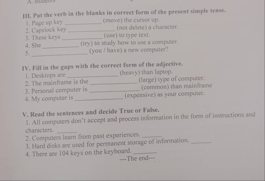 students 
III. Put the verb in the blanks in correct form of the present simple tense. 
1. Page up key _(move) the cursor up. 
2. Capslock key _(not delete) a character. 
3. These keys _(use) to type text. 
4. She _(try) to study how to use a computer. 
5. _(you / have) a new computer? 
IV. Fill in the gaps with the correct form of the adjective. 
1. Desktops are _(heavy) than laptop. 
2. The mainframe is the _(large) type of computer. 
3. Personal computer is _(common) than mainframe 
4. My computer is _(expensive) as your computer. 
V. Read the sentences and decide True or False. 
1. All computers don’t accept and process information in the form of instructions and 
characters._ 
2. Computers learn from past experiences._ 
3. Hard disks are used for permanent storage of information._ 
4. There are 104 keys on the keyboard._ 
---The end---