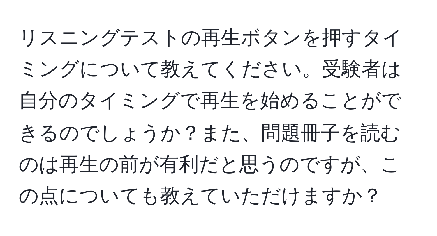 リスニングテストの再生ボタンを押すタイミングについて教えてください。受験者は自分のタイミングで再生を始めることができるのでしょうか？また、問題冊子を読むのは再生の前が有利だと思うのですが、この点についても教えていただけますか？