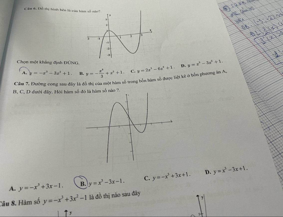 Đồ thị hình bên là của h
Chọn một khẳng định ĐÚNG.
A. y=-x^3-3x^2+1. B. y=- x^3/3 +x^2+1. C. y=2x^3-6x^2+1. D. y=x^3-3x^2+1. 
Câu 7. Đường cong sau đây là đồ thị của một hàm số trong bốn hàm số được liệt kê ở bốn phương ản A.
B, C, D dưới đây. Hỏi hàm số đó là hàm số nào ?.
D.
A. y=-x^3+3x-1. B. y=x^3-3x-1. C. y=-x^3+3x+1. y=x^3-3x+1. 
Câu 8. Hàm số y=-x^3+3x^2-1 là đồ thị nào sau đây
y
y