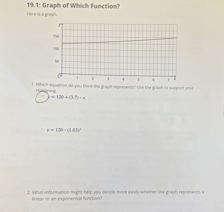 19.1: Graph of Which Function?
Here is a graph.
1. Which equation do you think the graph represents? Use the graph to support your
reasoning.
y=120+(3.7)· x
y=120· (1.03)^x
2. What information might help you decide more easily whether the graph represents a
linear or an exponential function?