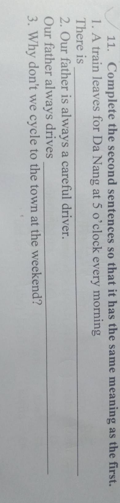 Complete the second sentences so that it has the same meaning as the first. 
1. A train leaves for Da Nang at 5 o’clock every morning 
There is_ 
2. Our father is always a careful driver. 
Our father always drives_ 
3. Why don't we cycle to the town at the weekend?