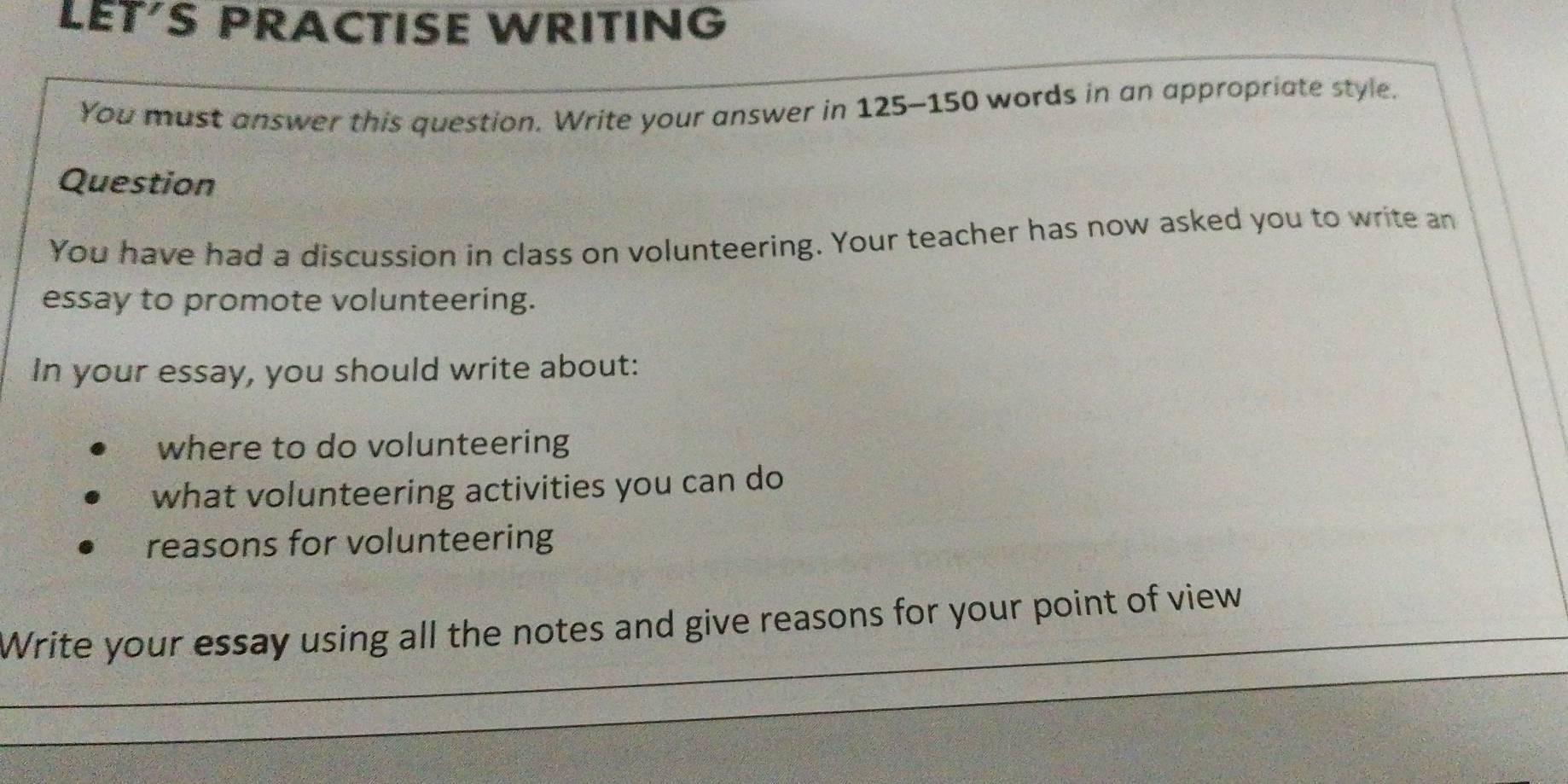 LET'S PRACTISE WRITING 
You must answer this question. Write your answer in 125-150 words in an appropriate style. 
Question 
You have had a discussion in class on volunteering. Your teacher has now asked you to write an 
essay to promote volunteering. 
In your essay, you should write about: 
where to do volunteering 
what volunteering activities you can do 
reasons for volunteering 
_ 
_Write your essay using all the notes and give reasons for your point of view 
_