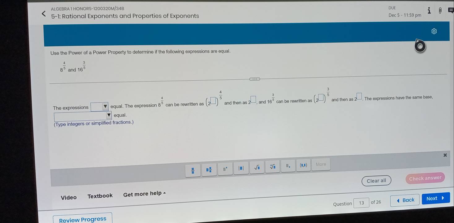 ALGEBRA 1 HONORS-1200320M/34B DUE 
5-1: Rational Exponents and Properties of Exponents Dec 5 - 11:59 pm 
Use the Power of a Power Property to determine if the following expressions are equal.
8^(frac 4)5 and 16^(frac 3)5
The expressions □ equal. The expression 8^(frac 4)5 can be rewritten as (2^(□))^ 4/5  and then as 2^(□),and16^(frac 3)5 can be rewritten as (2^(□))^ 3/5  and then as 2^(□). The expressions have the same base, 
equal. 
(Type integers or simplified fractions.)
 □ /□   □  □ /□   □^(□) | ■ | sqrt(□ ) sqrt[□](□ ).. (0,1) More 
Clear all Check answer 
Video Textbook Get more help ^ 
Question 13 of 26 ◀Back Next D 
Review Progress