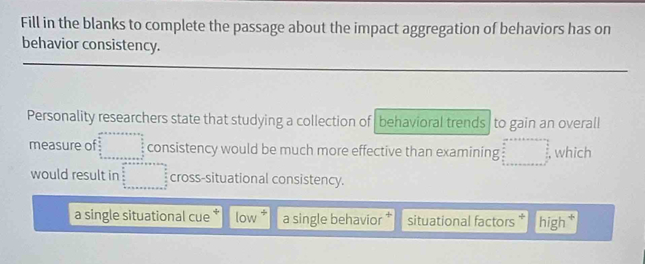 Fill in the blanks to complete the passage about the impact aggregation of behaviors has on
behavior consistency.
Personality researchers state that studying a collection of behavioral trends to gain an overall
measure of beginarrayr an+□  □  when  p/2   p/2  _  _ a _ b _ endarray consistency would be much more effective than examining □ =□ , which
would result in □° cross-situational consistency.
a single situational cue low a single behavior situational factors * high†