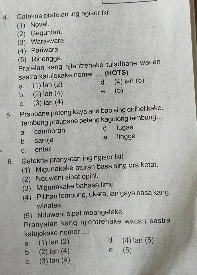 Gatekna pratelan ing ngisor iki!
(1) Novel.
(2) Geguritan.
(3) Wara-wara.
(4) Pariwara.
(5) Rinengga.
Pratelan kang njlentrehake tuladhane wacan
sastra katujokake nomer .... (HOTS)
a. (1) lan (2) d. (4) lan (5)
b. (2) lan (4) e. (5)
c. (3) lan (4)
5. Praupane peteng kaya ana bab sing didhelikake.
Tembung praupane peteng kagolong tembung....
a. camboran d. lugas
b. saroja e. lingga
c. entar
6. Gatekna pranyatan ing ngisor iki!
(1) Migunakake aturan basa sing ora ketat.
(2) Nduweni sipat opini.
(3) Migunakake bahasa ilmu.
(4) Pilihan tembung, ukara, Ian gaya basa kang
winates.
(5) Nduweni sipat mbangetake.
Pranyatan kang njlentrehake wacan sastra
katujokake nomer ....
a. (1) lan (2)
d. (4) lan (5)
b. (2) lan (4) e. (5)
c. (3) lan (4)