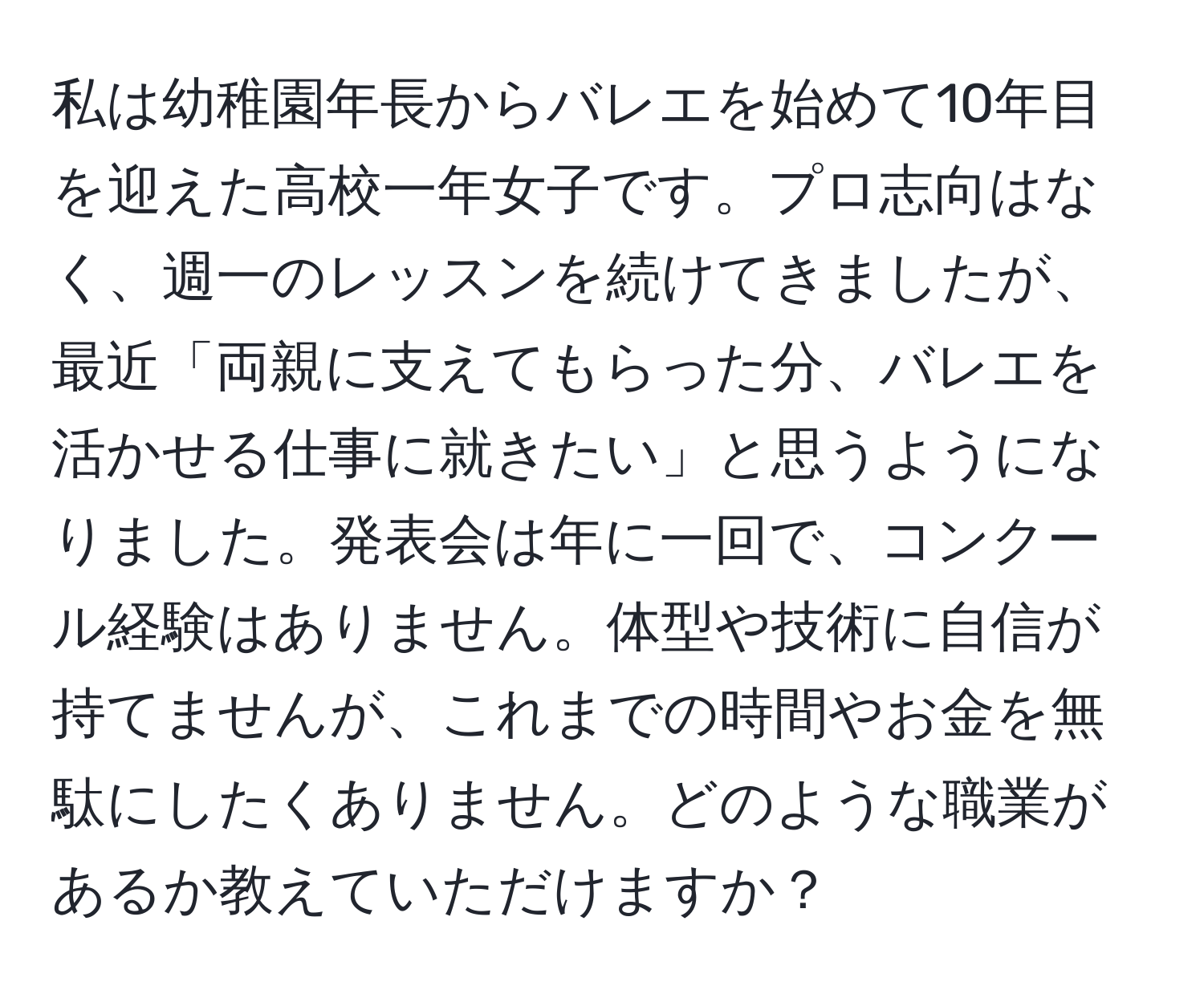 私は幼稚園年長からバレエを始めて10年目を迎えた高校一年女子です。プロ志向はなく、週一のレッスンを続けてきましたが、最近「両親に支えてもらった分、バレエを活かせる仕事に就きたい」と思うようになりました。発表会は年に一回で、コンクール経験はありません。体型や技術に自信が持てませんが、これまでの時間やお金を無駄にしたくありません。どのような職業があるか教えていただけますか？