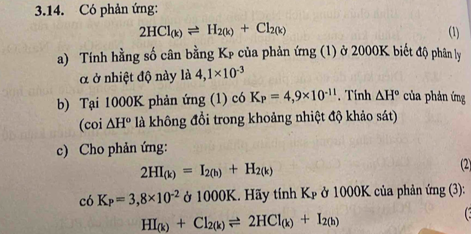 Có phản ứng:
2HCl_(k)leftharpoons H_2(k)+Cl_2(k) (1) 
a) Tính hằng số cân bằng Kp của phản ứng (1) ở 2000K biết độ phân ly 
α ở nhiệt độ này là 4,1* 10^(-3)
b) Tại 1000K phản ứng (1) có K_P=4,9* 10^(-11). Tính △ H° của phản ứng 
(coi △ H^o là không đổi trong khoảng nhiệt độ khảo sát) 
c) Cho phản ứng:
2HI_(k)=I_2(h)+H_2(k) (2) 
C 6K_P=3,8* 10^(-2) ở 1000K. Hãy tính Kp ở 1000K của phản ứng (3):
HI_(k)+Cl_2(k)leftharpoons 2HCl_(k)+I_2(h)
C