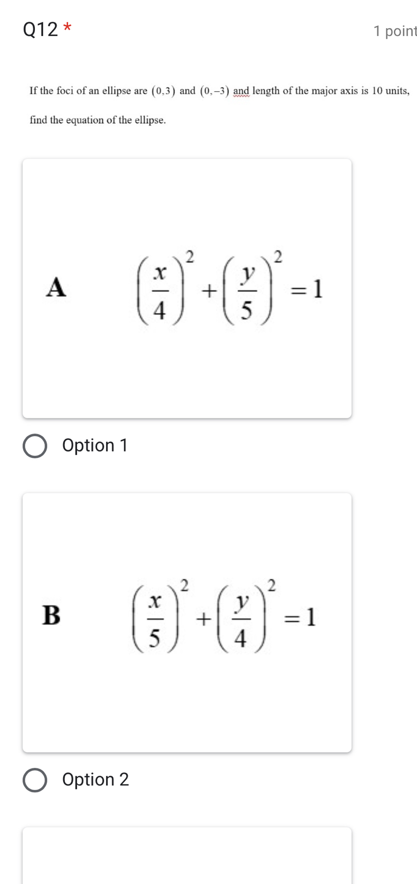 If the foci of an ellipse are (0,3) and (0,-3) and length of the major axis is 10 units,
find the equation of the ellipse.
A
( x/4 )^2+( y/5 )^2=1
Option 1
B
( x/5 )^2+( y/4 )^2=1
Option 2