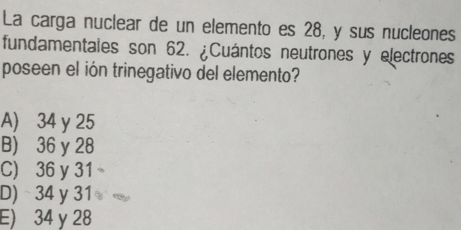 La carga nuclear de un elemento es 28, y sus nucleones
fundamentales son 62. ¿Cuántos neutrones y electrones
poseen el ión trinegativo del elemento?
A) 34 y 25
B) 36 y 28
C) 36 y 31
D) 34 y 31
E) 34 y 28