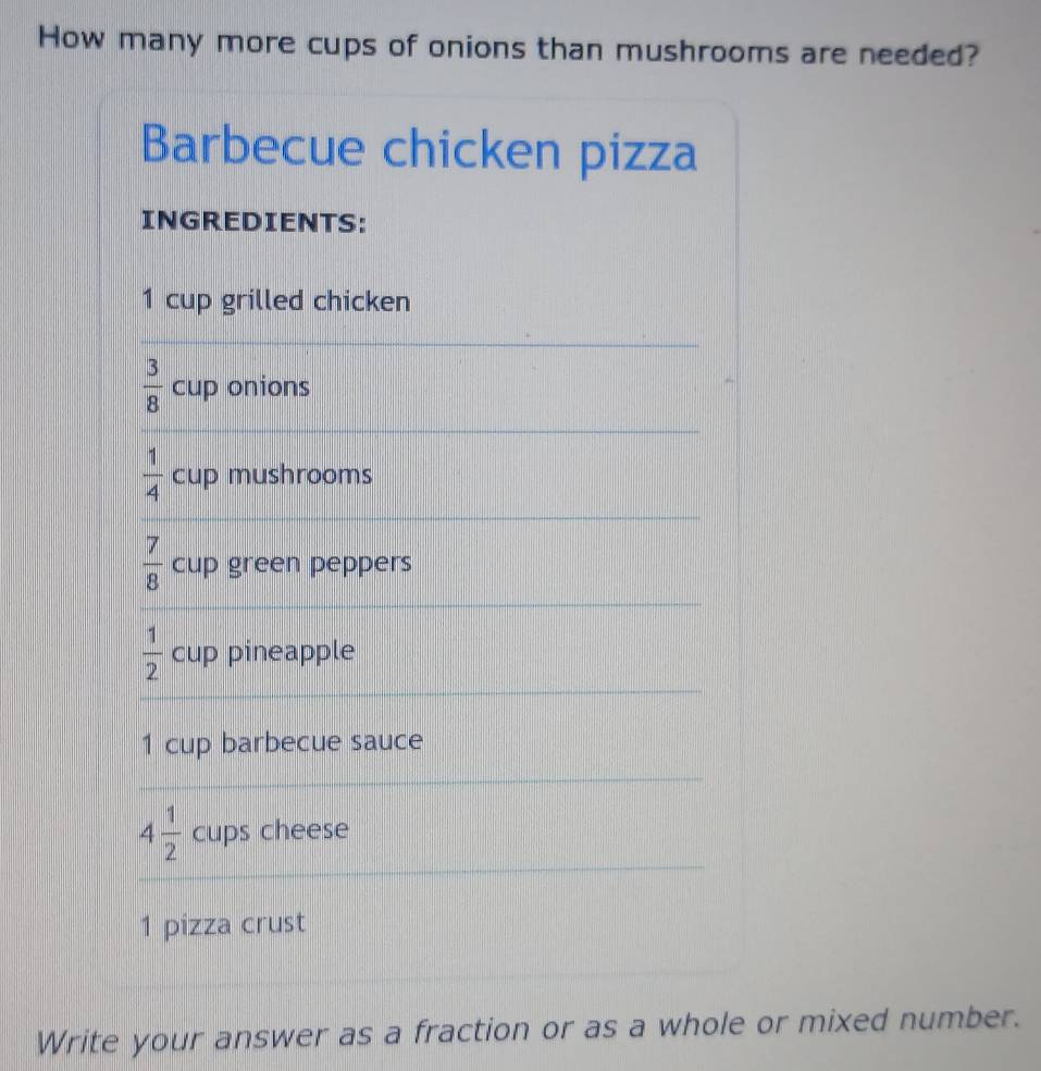 How many more cups of onions than mushrooms are needed? 
Barbecue chicken pizza 
INGREDIENTS:
1 cup grilled chicken
 3/8  cup onions
 1/4  cup mushrooms
 7/8  cup green peppers
 1/2  cup pineapple
1 cup barbecue sauce
4 1/2  cups cheese 
1 pizza crust 
Write your answer as a fraction or as a whole or mixed number.