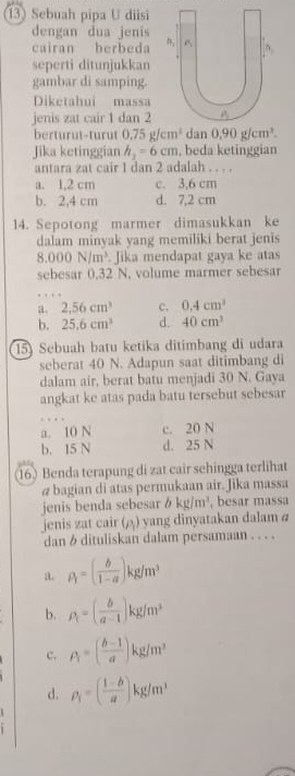 Sebuah pipa U diisi
dengan dua jenis
cairan berbeda 
seperti ditunjukkan
gambar di samping.
Diketahui massa
jenis zat cair 1 dan 2
berturut-turut 0.75g/cm^3 dan 0.90g/cm^3.
Jika ketinggian h_2=6cm , beda ketinggian
antara zat cair 1 dan 2 adalah . . . .
a. 1,2 cm c. 3,6 cm
b. 2,4 cm d. 7,2 cm
14. Sepotong marmer dimasukkan ke
dalam minyak yang memiliki berat jenis
8.000N/m^3 Jika mendapat gaya ke atas
sebesar 0,32 N. volume marmer sebesar
a. 2,56cm^3 c. 0.4cm^3
b. 25.6cm^3 d. 40cm^3
15) Sebuah batu ketika ditimbang di udara
seberat 40 N. Adapun saat ditimbang di
dalam air, berat batu menjadi 30 N. Gaya
angkat ke atas pada batu tersebut sebesar
a. 10 N c. 20 N
b. 15 N d. 25 N
(16) Benda terapung di zat cair sehingga terlihat
@ bagian di atas permukaan air. Jika massa
jenis benda sebesar b kg/m^3 , besar massa
jenis zat cair (△) yang dinyatakan dalam a
dan  dituliskan dalam persamaan . . . .
a. rho _i=( b/1-a )kg/m^3
b. rho _1=( b/a-1 )kg/m^3
c. A=( (b-1)/a )kg/m^3
d. rho _1=( (1-b)/a )kg/m^3