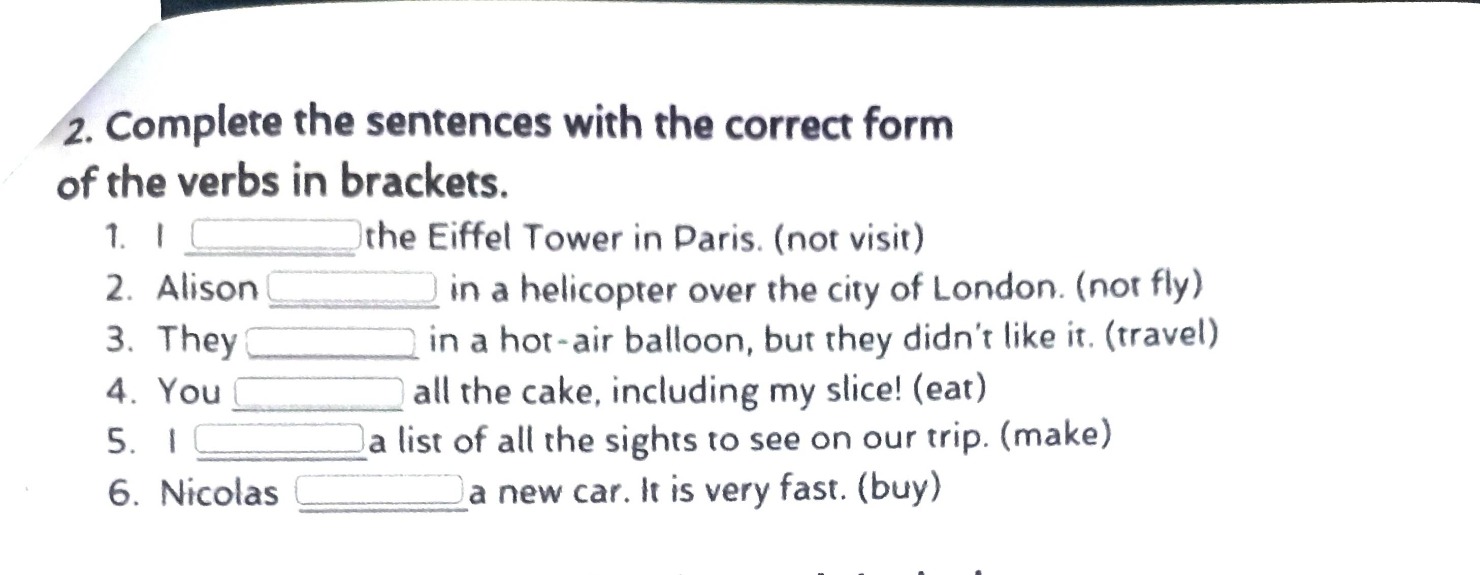 Complete the sentences with the correct form 
of the verbs in brackets. 
1. I _the Eiffel Tower in Paris. (not visit) 
2. Alison _in a helicopter over the city of London. (not fly) 
3. They _in a hot-air balloon, but they didn't like it. (travel) 
4. You _all the cake, including my slice! (eat) 
5.1 _a list of all the sights to see on our trip. (make) 
6. Nicolas _a new car. It is very fast. (buy)