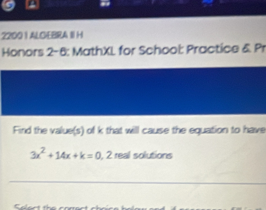 2200 | ALGEBRA II H 
Honors 2-6: MathXL for School: Practice & Pr 
Find the value(s) of k that will cause the equation to have
3x^2+14x+k=0 , 2 real solutions 
_