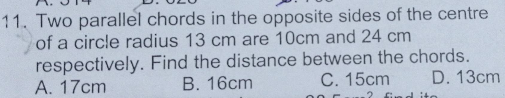 Two parallel chords in the opposite sides of the centre
of a circle radius 13 cm are 10cm and 24 cm
respectively. Find the distance between the chords.
A. 17cm B. 16cm
C. 15cm D. 13cm