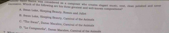 amille Saint-Saens was considered as a composer who creates elegant music, neat, clean polished and never
excessive. Which of the following are his three greatest and well-known compositions?
A. Swan Lake, Sleeping Beauty, Romeo and Juliet
B. Swan Lake, Sleeping Beauty, Carnival of the Animals
C. "The Swan”, Danse Macabre, Carnival of the Animals
D. "La Campanella", Danse Macabre, Carnival of the Animals
7 Wh