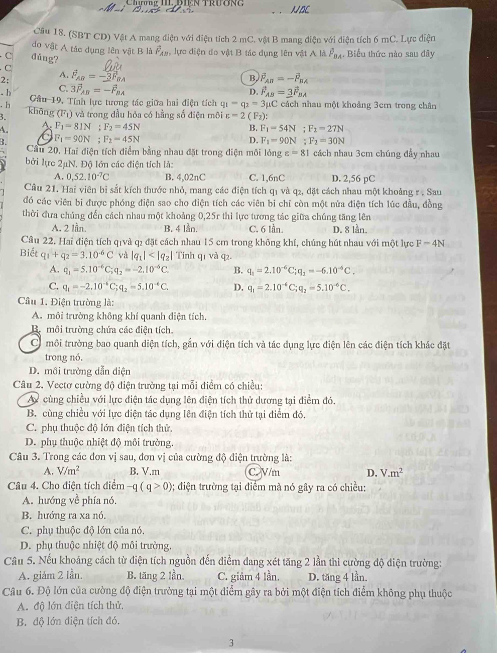 Chương III.DIEN TRUơNG NAC
Câu 18. (SBT CD) Vật A mang diện với điện tích 2 mC. vật B mang điện với điện tích 6 mC. Lực điện
do vật A tác dụng lên vật B là vector F_AB , lực điện do vật B tác dụng lên vật A là vector F_BA , Biểu thức nào sau đây
C đúng?
C
2:
A. vector F_AB=-3F_BA
B vector F_AB=-vector F_BA.h C. 3vector F_AB=-vector F_BA vector F_AB=_ 3vector F_BA
D.. h Câu 19. Tính lực tương tác giữa hai điện tích q_1=q_2=3mu C cách nhau một khoảng 3cm trong chân
3. không (F_1) và trong đầu hỏa có hằng số điện môi varepsilon =2(F_2):
A.
A. F_1=81N;F_2=45N B. F_1=54N;F_2=27N
B. F_1=90N;F_2=45N D. F_1=90N;F_2=30N
Câu 20. Hai điện tích điểm bằng nhau đặt trong điện môi lỏng varepsilon =81 cách nhau 3cm chúng đầy nhau
bởi lực 2μN. Độ lớn các điện tích là:
A. 0,52.10^(-7)C B. 4,02nC C. 1,6nC D. 2,56 pC
Câu 21. Hai viên bi sắt kích thước nhỏ, mang các điện tích q1 và q₂, đặt cách nhau một khoảng r . Sau
đó các viên bi được phóng điện sao cho điện tích các viên bi chỉ còn một nửa điện tích lúc đầu, đồng
thời đưa chúng đến cách nhau một khoảng 0,25r thì lực tương tác giữa chúng tăng lên
A. 2 lần. B. 4 lần. C. 6 lần. D. 8 lần.
Câu 22. Hai điện tích qīvà q₂ đặt cách nhau 15 cm trong không khí, chúng hút nhau với một lực F=4N
Biết q_1+q_2=3.10^(-6)C và |q_1| Tính q1 và q2.
A. q_1=5.10^(-6)C;q_2=-2.10^(-6)C. B. q_1=2.10^(-6)C;q_2=-6.10^(-6)C.
C. q_1=-2.10^(-6)C;q_2=5.10^(-6)C. D. q_1=2.10^(-6)C;q_2=5.10^(-6)C.
Câu 1. Điện trường là:
A. môi trường không khí quanh diện tích.
B. môi trường chứa các điện tích.
C môi trường bao quanh diện tích, gắn với điện tích và tác dụng lực điện lên các điện tích khác đặt
trong nó.
D. môi trường dẫn điện
Câu 2. Vectơ cường độ điện trường tại mỗi điểm có chiều:
A cùng chiều với lực điện tác dụng lên điện tích thử dương tại điểm đó.
B. cùng chiều với lực điện tác dụng lên điện tích thử tại điểm đó.
C. phụ thuộc độ lớn điện tích thử.
D. phụ thuộc nhiệt độ môi trường.
Câu 3. Trong các đơn vị sau, đơn vị của cường độ điện trường là:
A. V/m^2 B. V.m C. V/m D. V.m^2
Câu 4. Cho điện tích điểm -q(q>0) 0; điện trường tại điểm mà nó gây ra có chiều:
A. hướng về phía nó.
B. hướng ra xa nó.
C. phụ thuộc độ lớn của nó.
D. phụ thuộc nhiệt độ môi trường.
Câu 5. Nếu khoảng cách từ điện tích nguồn đến điểm dang xét tăng 2 lần thì cường độ điện trường:
A. giảm 2 lần. B. tăng 2 lần. C. giảm 4 lần. D. tăng 4 lần.
Câu 6. Độ lớn của cường độ điện trường tại một điểm gây ra bởi một điện tích điểm không phụ thuộc
A. độ lớn điện tích thử.
B. độ lớn điện tích đó.
3