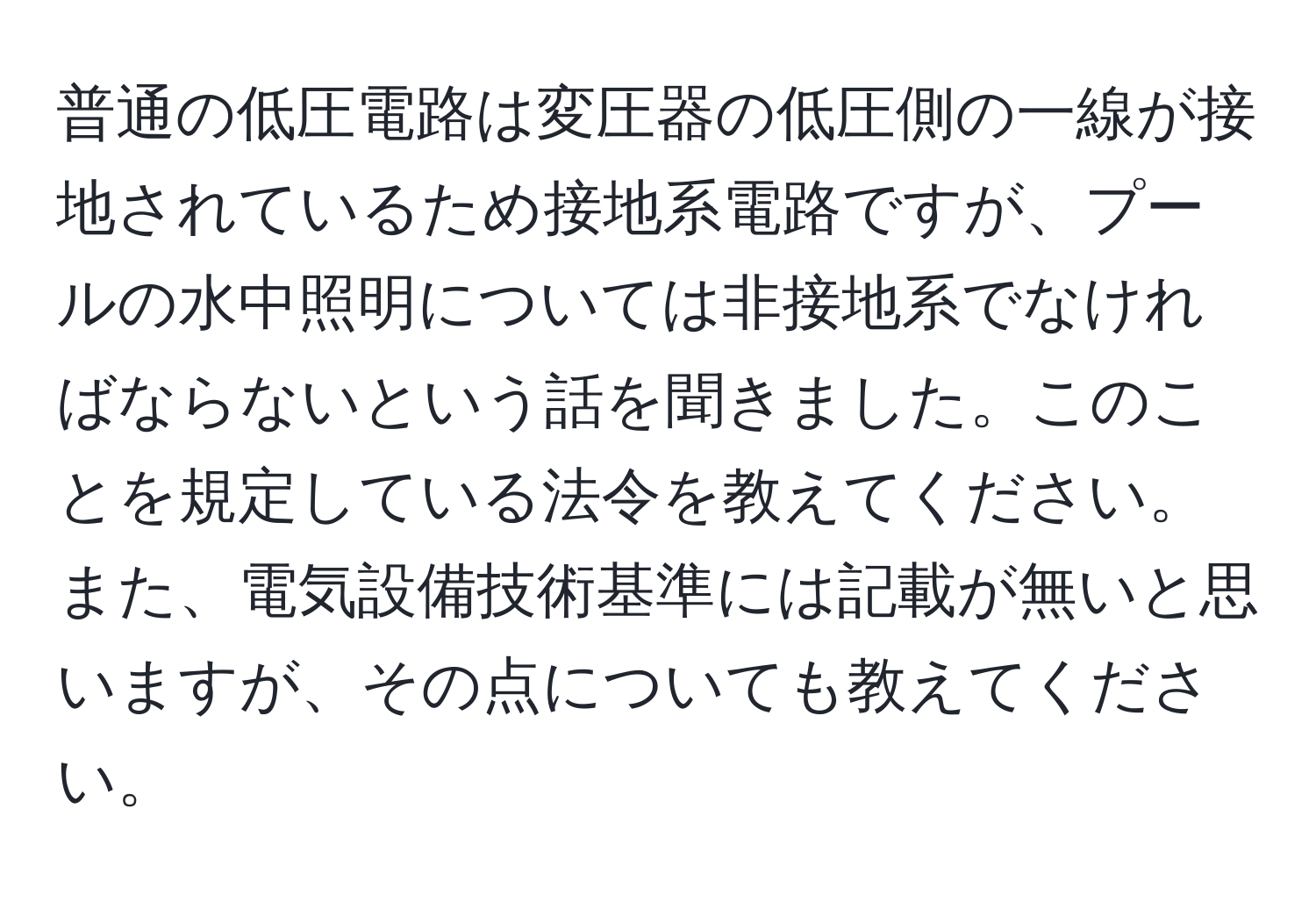 普通の低圧電路は変圧器の低圧側の一線が接地されているため接地系電路ですが、プールの水中照明については非接地系でなければならないという話を聞きました。このことを規定している法令を教えてください。また、電気設備技術基準には記載が無いと思いますが、その点についても教えてください。